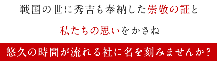 戦国の世に秀吉も奉納した崇敬の証と私たちの思いをかさね悠久の時間が流れる社に名を刻みませんか?