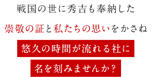 戦国の世に秀吉も奉納した崇敬の証と私たちの思いをかさね悠久の時間が流れる社に名を刻みませんか?